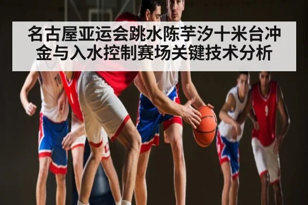 名古屋亚运会跳水陈芋汐十米台冲金与入水控制赛场关键技术分析