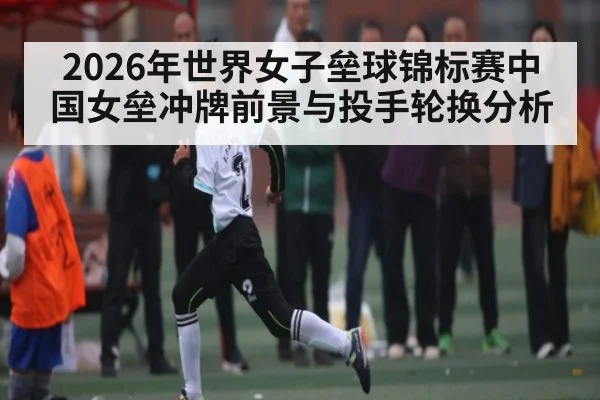 2026年世界女子垒球锦标赛中国女垒冲牌前景与投手轮换分析